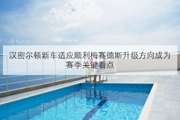 汉密尔顿新车适应顺利梅赛德斯升级方向成为赛季关键看点