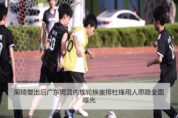 周琦复出后广东男篮内线轮换重排杜锋用人思路全面曝光