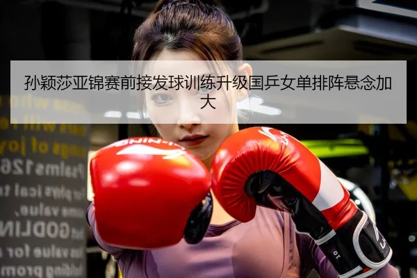 孙颖莎亚锦赛前接发球训练升级国乒女单排阵悬念加大